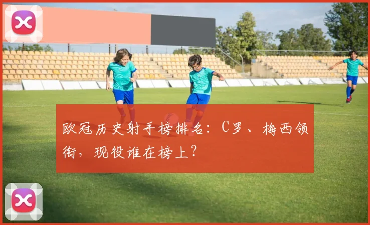 欧冠历史射手榜排名：C罗、梅西领衔，现役谁在榜上？
