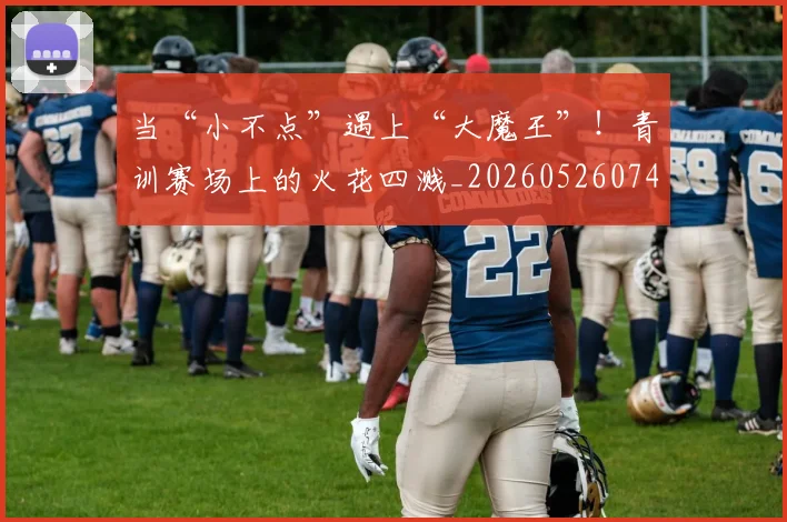 当“小不点”遇上“大魔王”！青训赛场上的火花四溅_20260526074030